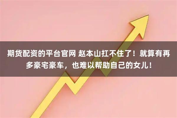 期货配资的平台官网 赵本山扛不住了！就算有再多豪宅豪车，也难以帮助自己的女儿！