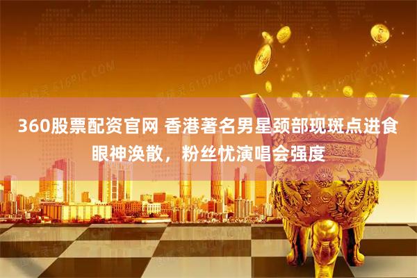 360股票配资官网 香港著名男星颈部现斑点进食眼神涣散，粉丝忧演唱会强度