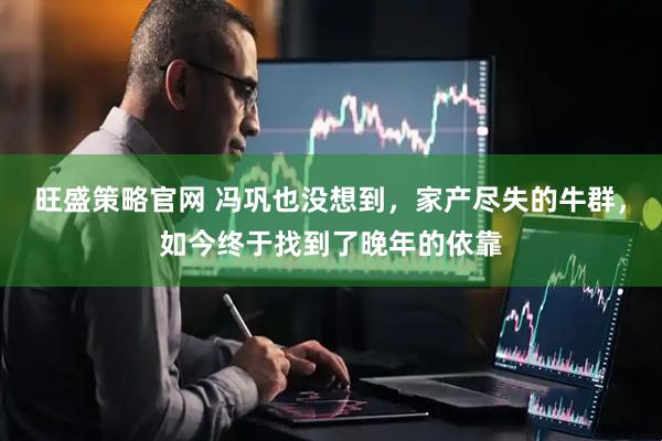 旺盛策略官网 冯巩也没想到，家产尽失的牛群，如今终于找到了晚年的依靠