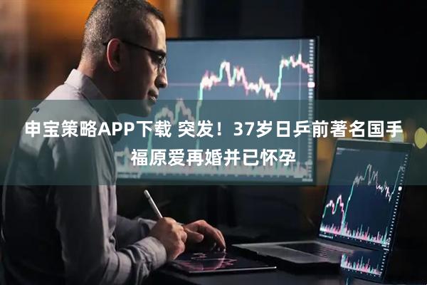 申宝策略APP下载 突发！37岁日乒前著名国手福原爱再婚并已怀孕