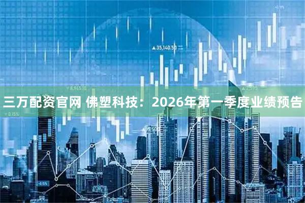 三万配资官网 佛塑科技：2026年第一季度业绩预告
