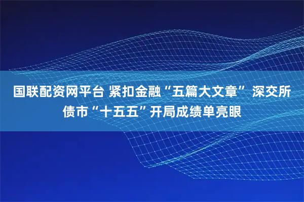 国联配资网平台 紧扣金融“五篇大文章” 深交所债市“十五五”开局成绩单亮眼