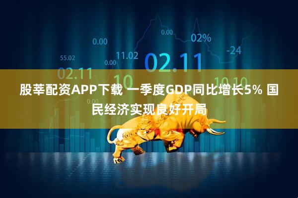 股莘配资APP下载 一季度GDP同比增长5% 国民经济实现良好开局