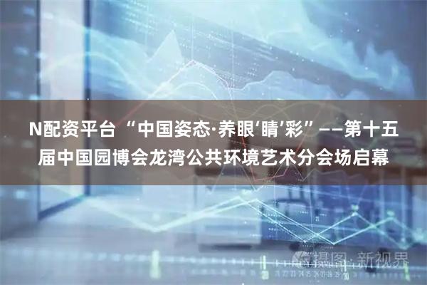 N配资平台 “中国姿态·养眼‘睛’彩”——第十五届中国园博会龙湾公共环境艺术分会场启幕