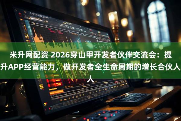 米升网配资 2026穿山甲开发者伙伴交流会：提升APP经营能力，做开发者全生命周期的增长合伙人