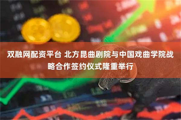 双融网配资平台 北方昆曲剧院与中国戏曲学院战略合作签约仪式隆重举行