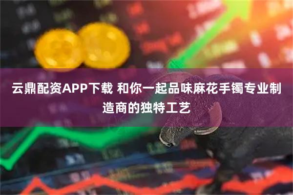 云鼎配资APP下载 和你一起品味麻花手镯专业制造商的独特工艺