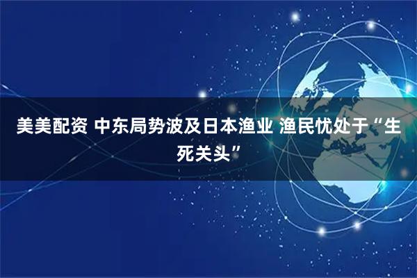 美美配资 中东局势波及日本渔业 渔民忧处于“生死关头”