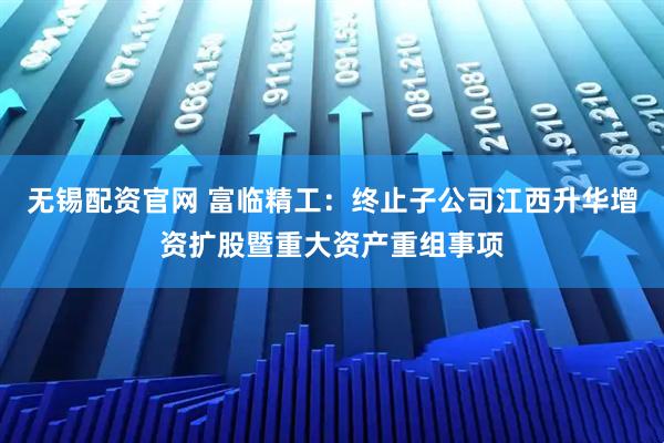 无锡配资官网 富临精工：终止子公司江西升华增资扩股暨重大资产重组事项