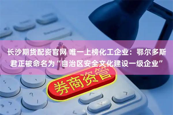 长沙期货配资官网 唯一上榜化工企业：鄂尔多斯君正被命名为“自治区安全文化建设一级企业”