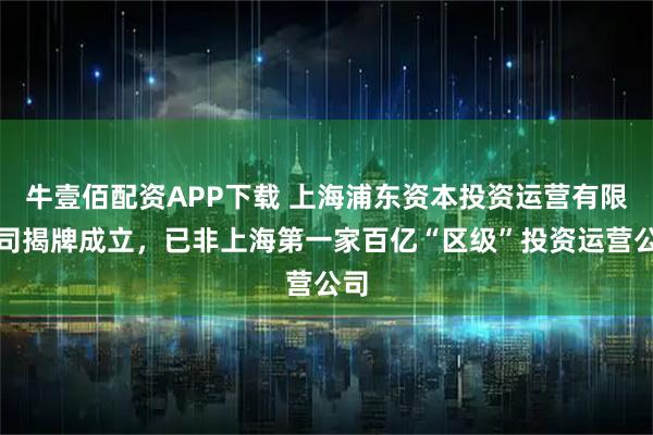 牛壹佰配资APP下载 上海浦东资本投资运营有限公司揭牌成立，已非上海第一家百亿“区级”投资运营公司