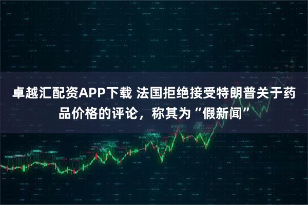 卓越汇配资APP下载 法国拒绝接受特朗普关于药品价格的评论，称其为“假新闻”