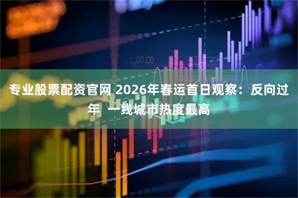 专业股票配资官网 2026年春运首日观察：反向过年  一线城市热度最高