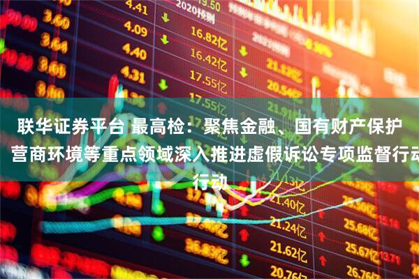 联华证券平台 最高检：聚焦金融、国有财产保护、营商环境等重点领域深入推进虚假诉讼专项监督行动