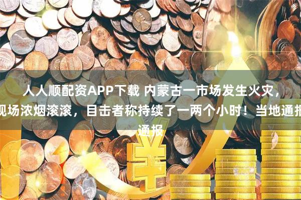 人人顺配资APP下载 内蒙古一市场发生火灾，现场浓烟滚滚，目击者称持续了一两个小时！当地通报