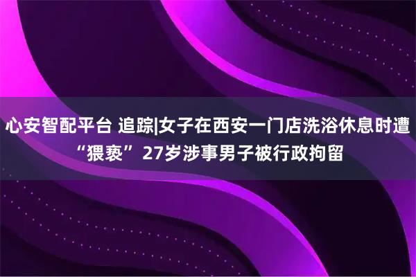心安智配平台 追踪|女子在西安一门店洗浴休息时遭“猥亵” 27岁涉事男子被行政拘留