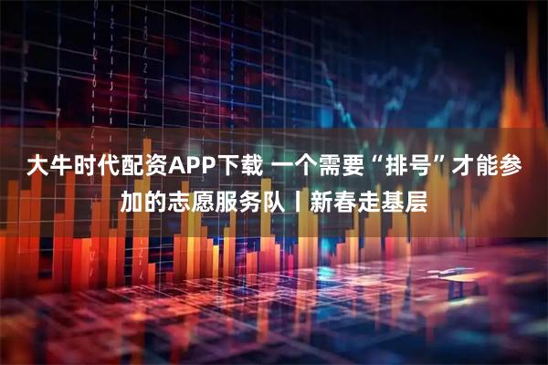 大牛时代配资APP下载 一个需要“排号”才能参加的志愿服务队丨新春走基层