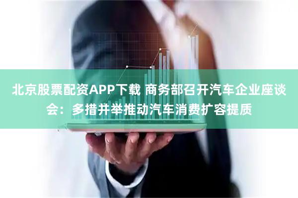 北京股票配资APP下载 商务部召开汽车企业座谈会：多措并举推动汽车消费扩容提质