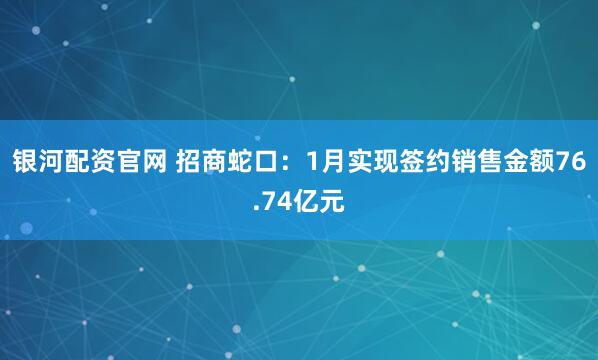 银河配资官网 招商蛇口：1月实现签约销售金额76.74亿元