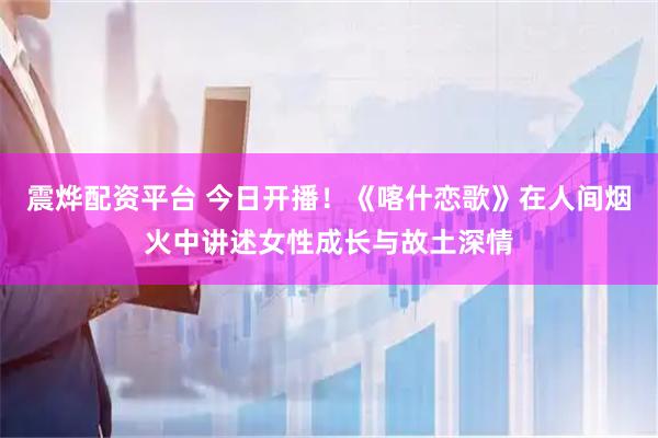 震烨配资平台 今日开播！《喀什恋歌》在人间烟火中讲述女性成长与故土深情