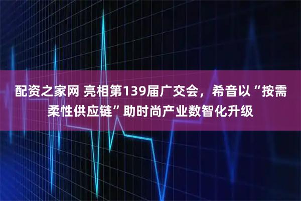 配资之家网 亮相第139届广交会，希音以“按需柔性供应链”助时尚产业数智化升级