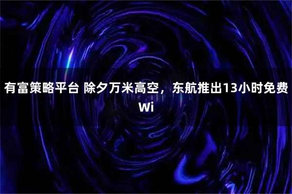 有富策略平台 除夕万米高空，东航推出13小时免费Wi