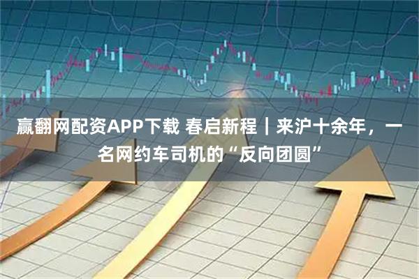 赢翻网配资APP下载 春启新程｜来沪十余年，一名网约车司机的“反向团圆”