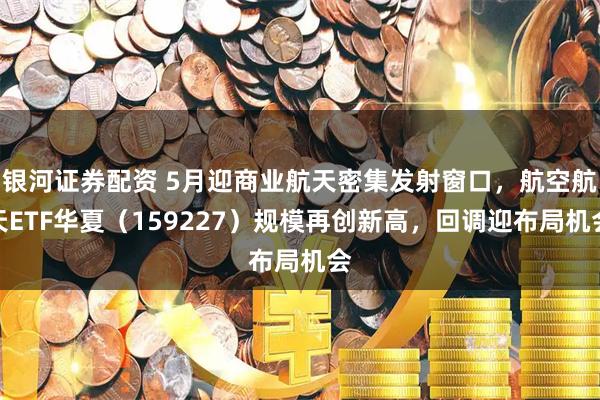 银河证券配资 5月迎商业航天密集发射窗口，航空航天ETF华夏（159227）规模再创新高，回调迎布局机会